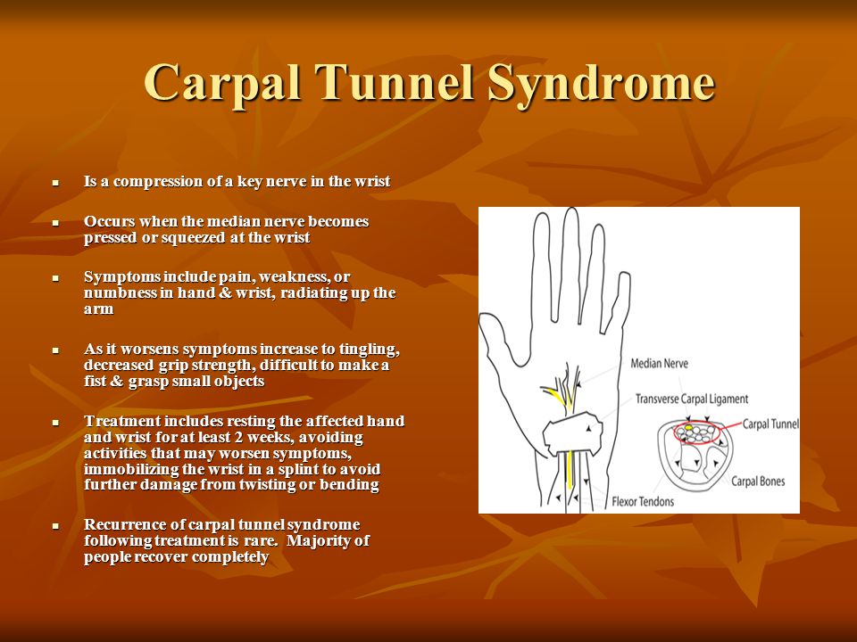 Carpal Tunnel Syndrome Is a compression of a key nerve in the wrist Is a compression of a key nerve in the wrist Occurs when the median nerve becomes pressed or squeezed at the wrist Occurs when the median nerve becomes pressed or squeezed at the wrist Symptoms include pain, weakness, or numbness in hand & wrist, radiating up the arm Symptoms include pain, weakness, or numbness in hand & wrist, radiating up the arm As it worsens symptoms increase to tingling, decreased grip strength, difficult to make a fist & grasp small objects As it worsens symptoms increase to tingling, decreased grip strength, difficult to make a fist & grasp small objects Treatment includes resting the affected hand and wrist for at least 2 weeks, avoiding activities that may worsen symptoms, immobilizing the wrist in a splint to avoid further damage from twisting or bending Treatment includes resting the affected hand and wrist for at least 2 weeks, avoiding activities that may worsen symptoms, immobilizing the wrist in a splint to avoid further damage from twisting or bending Recurrence of carpal tunnel syndrome following treatment is rare.