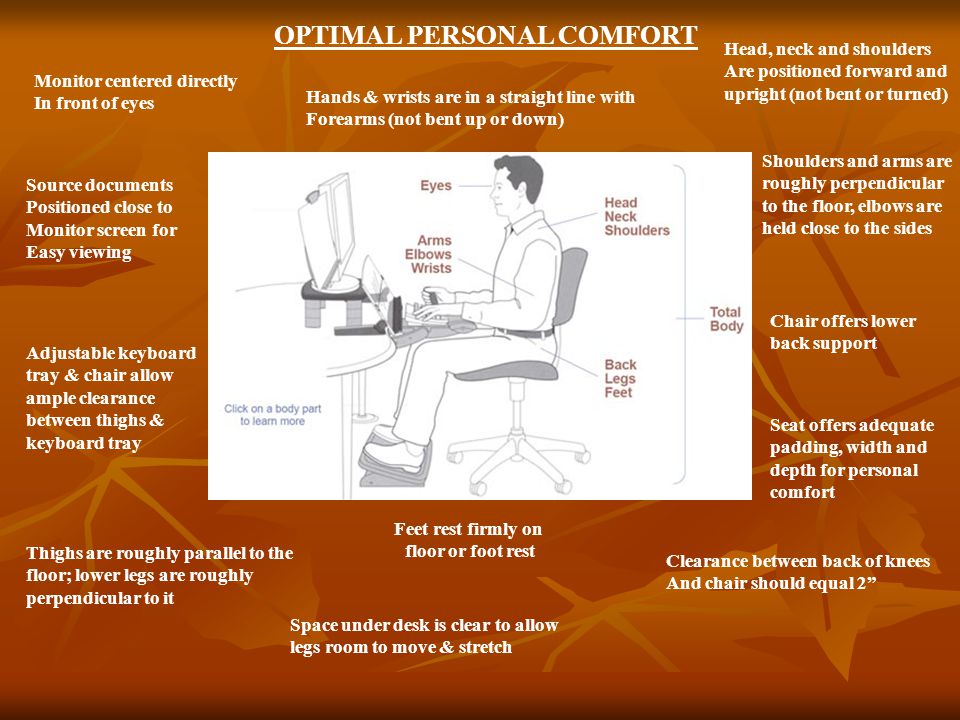 Shoulders and arms are roughly perpendicular to the floor, elbows are held close to the sides Feet rest firmly on floor or foot rest Head, neck and shoulders Are positioned forward and upright (not bent or turned) Chair offers lower back support Seat offers adequate padding, width and depth for personal comfort Clearance between back of knees And chair should equal 2 Space under desk is clear to allow legs room to move & stretch Thighs are roughly parallel to the floor; lower legs are roughly perpendicular to it Adjustable keyboard tray & chair allow ample clearance between thighs & keyboard tray Source documents Positioned close to Monitor screen for Easy viewing Monitor centered directly In front of eyes Hands & wrists are in a straight line with Forearms (not bent up or down) OPTIMAL PERSONAL COMFORT