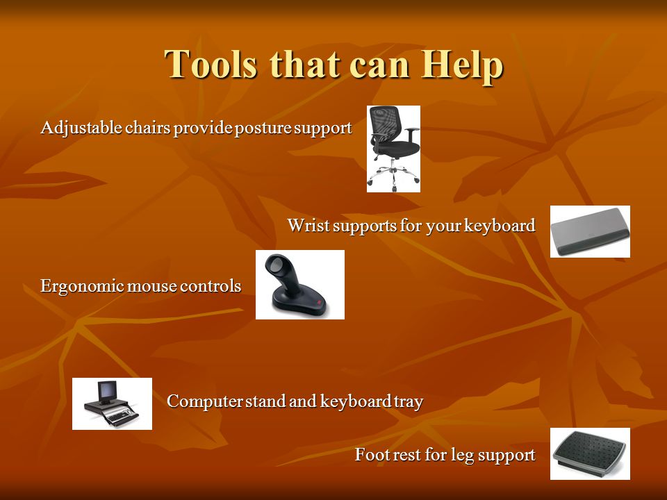 Tools that can Help Adjustable chairs provide posture support Wrist supports for your keyboard Wrist supports for your keyboard Ergonomic mouse controls Computer stand and keyboard tray Computer stand and keyboard tray Foot rest for leg support Foot rest for leg support Foot Rest for better posture Foot Rest for better posture