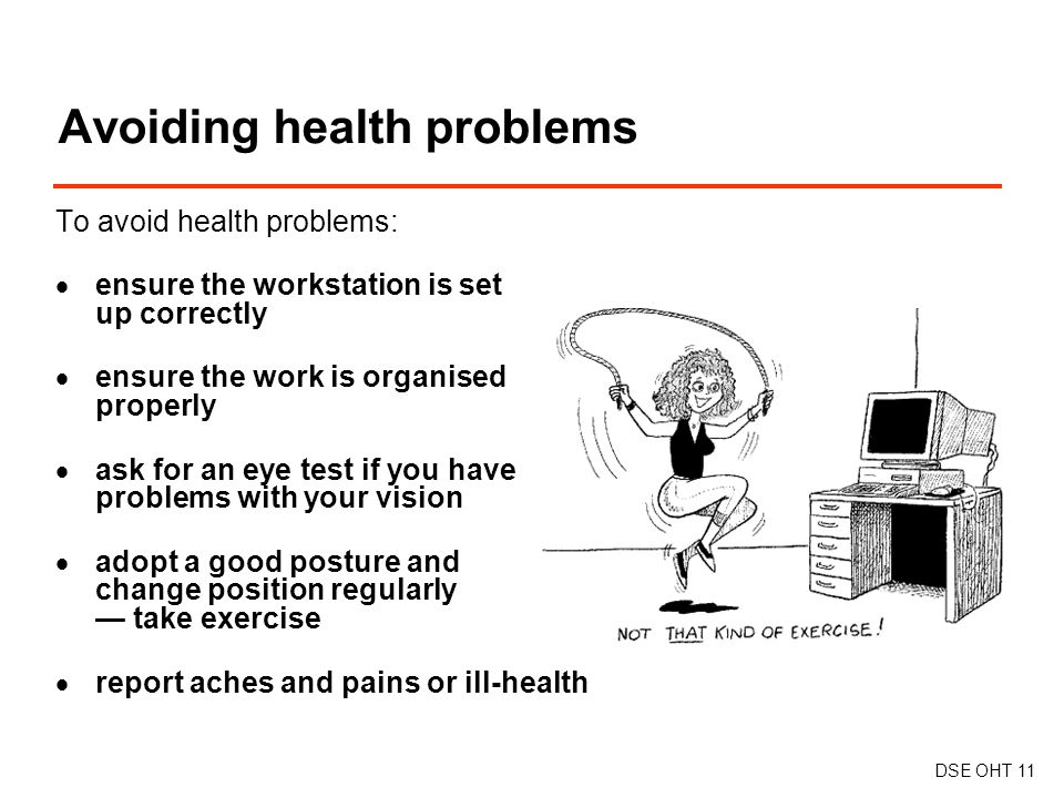 To avoid health problems:  ensure the workstation is set up correctly  ensure the work is organised properly  ask for an eye test if you have problems with your vision  adopt a good posture and change position regularly — take exercise  report aches and pains or ill-health Avoiding health problems DSE OHT 11