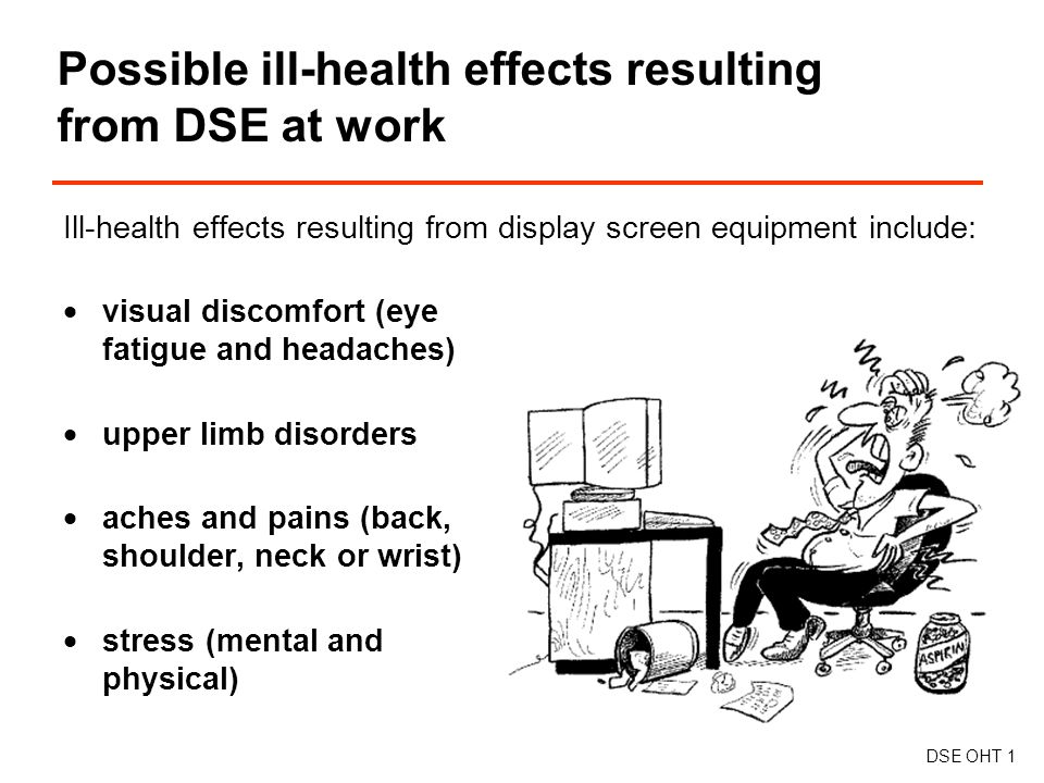 Ill-health effects resulting from display screen equipment include:  visual discomfort (eye fatigue and headaches)  upper limb disorders  aches and pains (back, shoulder, neck or wrist)  stress (mental and physical) Possible ill-health effects resulting from DSE at work DSE OHT 1