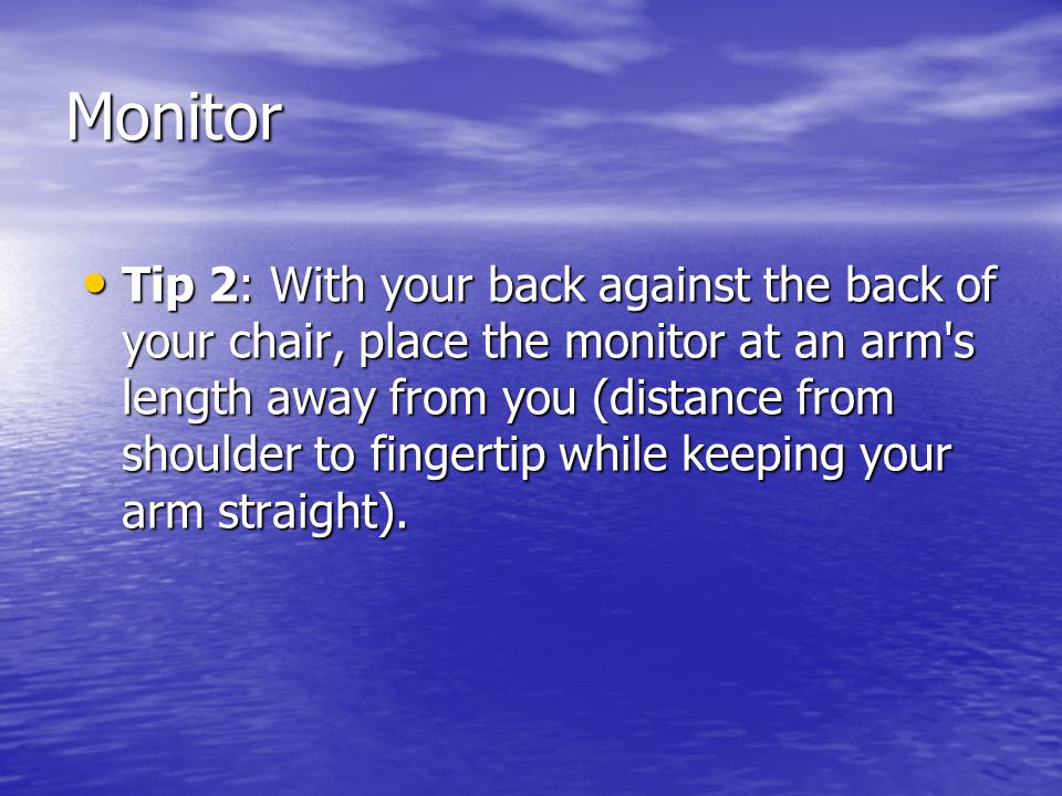 Monitor Tip 2: With your back against the back of your chair, place the monitor at an arm s length away from you (distance from shoulder to fingertip while keeping your arm straight).