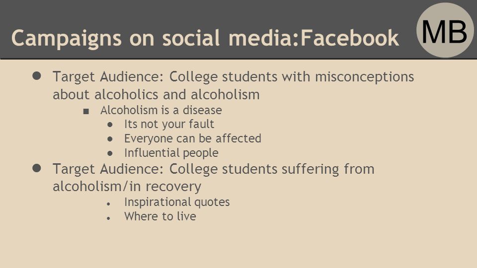 Campaigns on social media:Facebook ● Target Audience: College students with misconceptions about alcoholics and alcoholism ■ Alcoholism is a disease ●Its not your fault ●Everyone can be affected ●Influential people ● Target Audience: College students suffering from alcoholism/in recovery ● Inspirational quotes ● Where to live MB