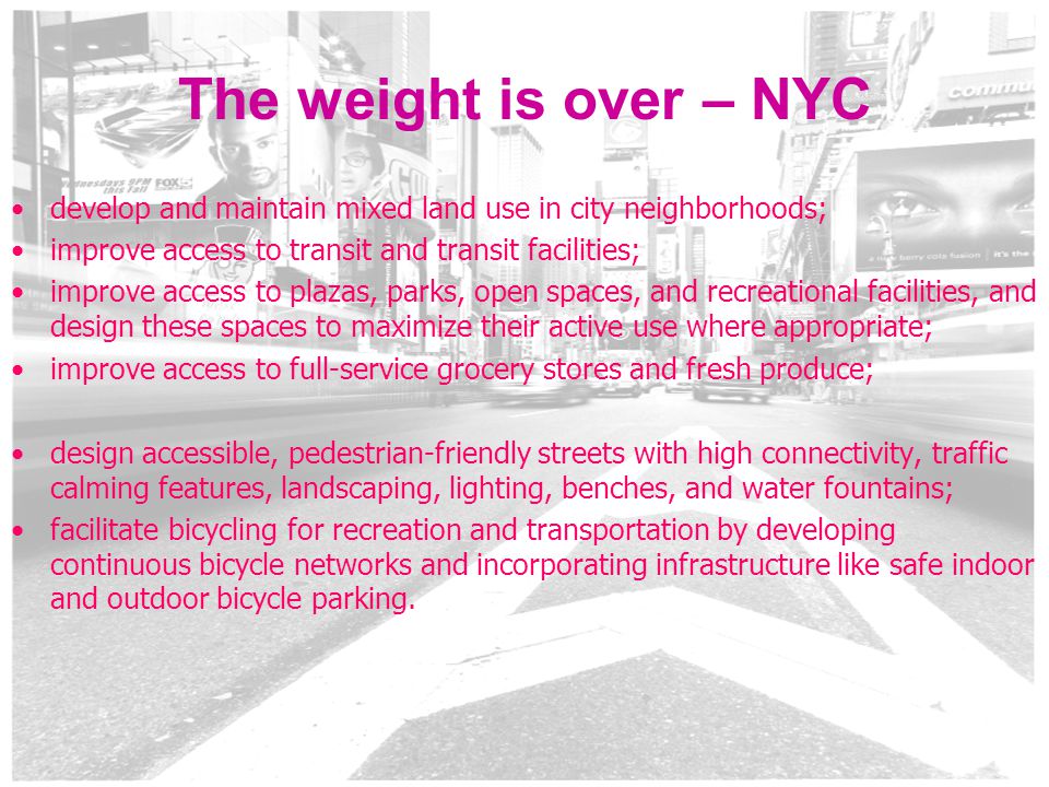 5 The weight is over – NYC develop and maintain mixed land use in city neighborhoods; improve access to transit and transit facilities; improve access to plazas, parks, open spaces, and recreational facilities, and design these spaces to maximize their active use where appropriate; improve access to full-service grocery stores and fresh produce; design accessible, pedestrian-friendly streets with high connectivity, traffic calming features, landscaping, lighting, benches, and water fountains; facilitate bicycling for recreation and transportation by developing continuous bicycle networks and incorporating infrastructure like safe indoor and outdoor bicycle parking.