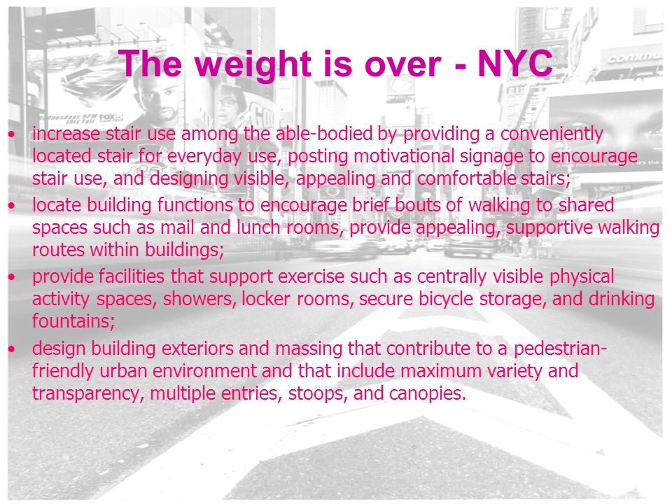 6 The weight is over - NYC increase stair use among the able-bodied by providing a conveniently located stair for everyday use, posting motivational signage to encourage stair use, and designing visible, appealing and comfortable stairs; locate building functions to encourage brief bouts of walking to shared spaces such as mail and lunch rooms, provide appealing, supportive walking routes within buildings; provide facilities that support exercise such as centrally visible physical activity spaces, showers, locker rooms, secure bicycle storage, and drinking fountains; design building exteriors and massing that contribute to a pedestrian- friendly urban environment and that include maximum variety and transparency, multiple entries, stoops, and canopies.