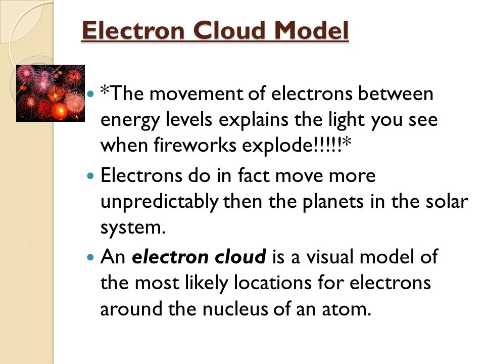 Electron Cloud Model *The movement of electrons between energy levels explains the light you see when fireworks explode!!!!!* Electrons do in fact move more unpredictably then the planets in the solar system.