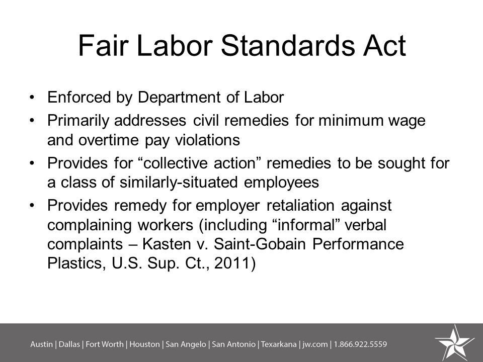 Fair Labor Standards Act Enforced by Department of Labor Primarily addresses civil remedies for minimum wage and overtime pay violations Provides for collective action remedies to be sought for a class of similarly-situated employees Provides remedy for employer retaliation against complaining workers (including informal verbal complaints – Kasten v.