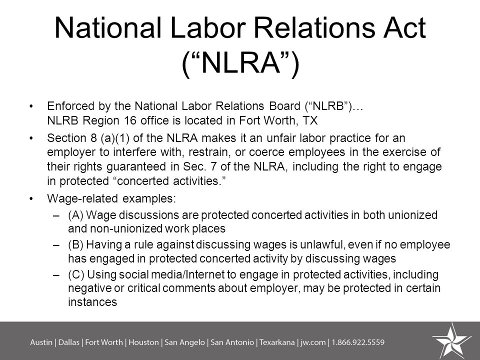 National Labor Relations Act ( NLRA ) Enforced by the National Labor Relations Board ( NLRB )… NLRB Region 16 office is located in Fort Worth, TX Section 8 (a)(1) of the NLRA makes it an unfair labor practice for an employer to interfere with, restrain, or coerce employees in the exercise of their rights guaranteed in Sec.