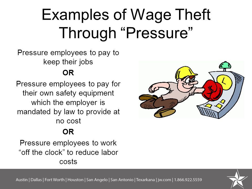 Examples of Wage Theft Through Pressure Pressure employees to pay to keep their jobs OR Pressure employees to pay for their own safety equipment which the employer is mandated by law to provide at no cost OR Pressure employees to work off the clock to reduce labor costs