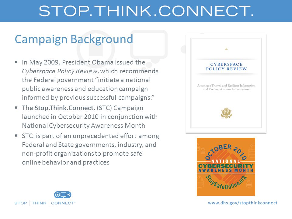 Campaign Background  In May 2009, President Obama issued the Cyberspace Policy Review, which recommends the Federal government initiate a national public awareness and education campaign informed by previous successful campaigns.  The Stop.Think.Connect.