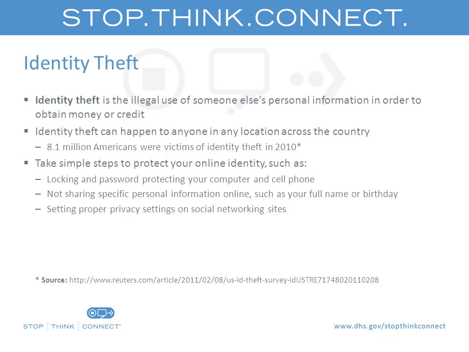 Identity Theft  Identity theft is the illegal use of someone else’s personal information in order to obtain money or credit  Identity theft can happen to anyone in any location across the country – 8.1 million Americans were victims of identity theft in 2010*  Take simple steps to protect your online identity, such as: – Locking and password protecting your computer and cell phone – Not sharing specific personal information online, such as your full name or birthday – Setting proper privacy settings on social networking sites – * Source:   idUSTRE * Source:
