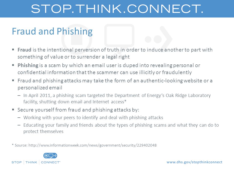 Fraud and Phishing  Fraud is the intentional perversion of truth in order to induce another to part with something of value or to surrender a legal right  Phishing is a scam by which an  user is duped into revealing personal or confidential information that the scammer can use illicitly or fraudulently  Fraud and phishing attacks may take the form of an authentic-looking website or a personalized  – In April 2011, a phishing scam targeted the Department of Energy’s Oak Ridge Laboratory facility, shutting down  and Internet access*  Secure yourself from fraud and phishing attacks by: – Working with your peers to identify and deal with phishing attacks – Educating your family and friends about the types of phishing scams and what they can do to protect themselves * Source: