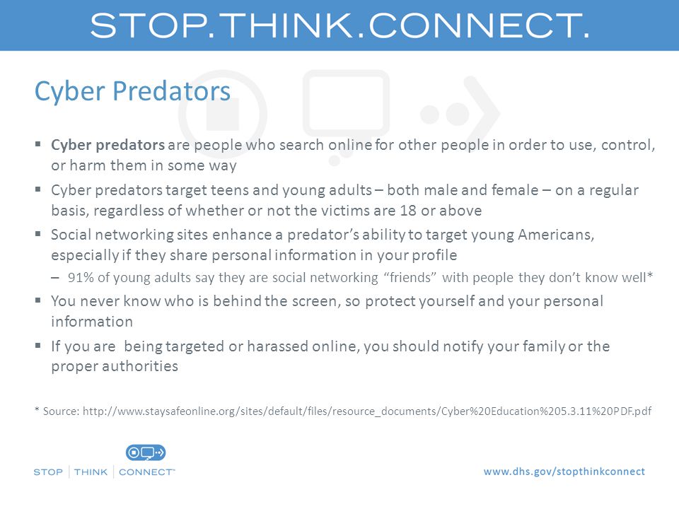 Cyber Predators  Cyber predators are people who search online for other people in order to use, control, or harm them in some way  Cyber predators target teens and young adults – both male and female – on a regular basis, regardless of whether or not the victims are 18 or above  Social networking sites enhance a predator’s ability to target young Americans, especially if they share personal information in your profile – 91% of young adults say they are social networking friends with people they don’t know well*  You never know who is behind the screen, so protect yourself and your personal information  If you are being targeted or harassed online, you should notify your family or the proper authorities * Source:
