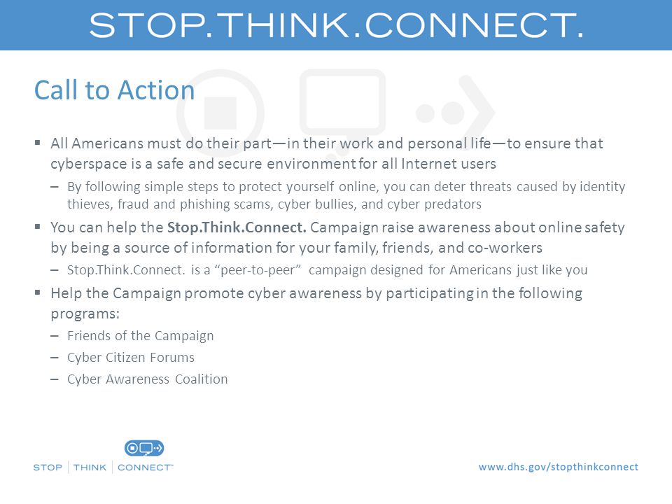 Call to Action  All Americans must do their part—in their work and personal life—to ensure that cyberspace is a safe and secure environment for all Internet users – By following simple steps to protect yourself online, you can deter threats caused by identity thieves, fraud and phishing scams, cyber bullies, and cyber predators  You can help the Stop.Think.Connect.