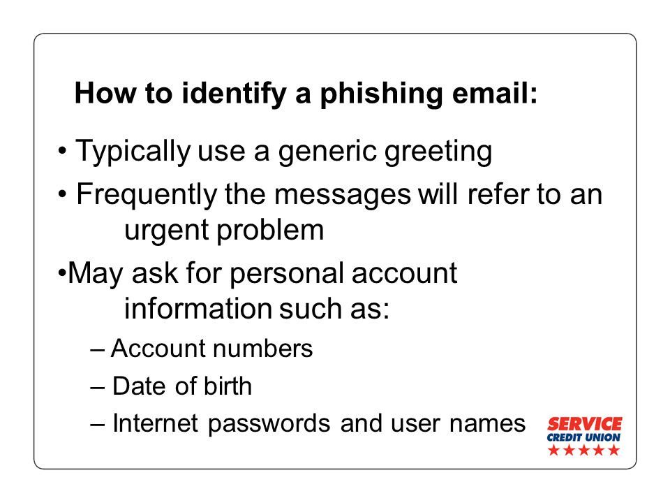 How to identify a phishing   Typically use a generic greeting Frequently the messages will refer to an urgent problem May ask for personal account information such as: – Account numbers – Date of birth – Internet passwords and user names