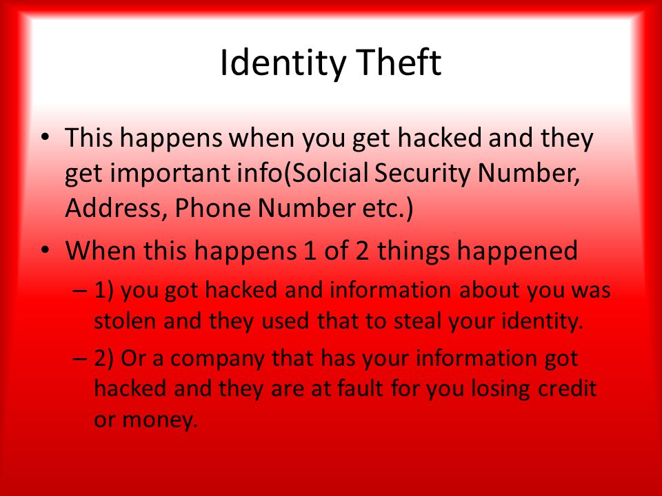 Identity Theft This happens when you get hacked and they get important info(Solcial Security Number, Address, Phone Number etc.) When this happens 1 of 2 things happened – 1) you got hacked and information about you was stolen and they used that to steal your identity.