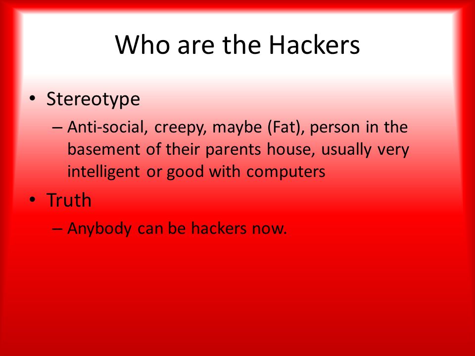 Who are the Hackers Stereotype – Anti-social, creepy, maybe (Fat), person in the basement of their parents house, usually very intelligent or good with computers Truth – Anybody can be hackers now.