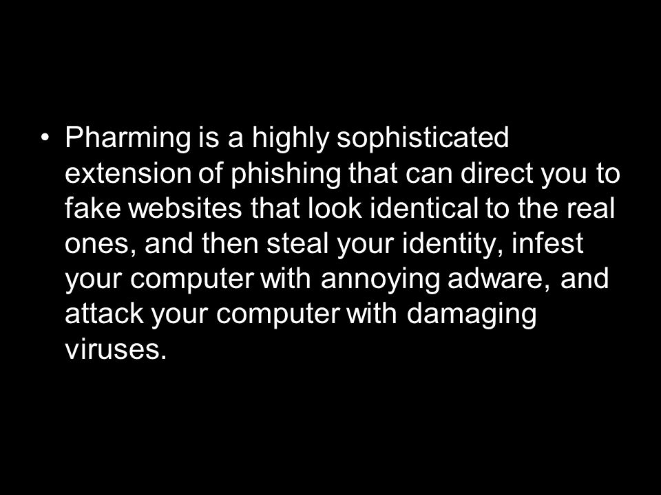 Pharming is a highly sophisticated extension of phishing that can direct you to fake websites that look identical to the real ones, and then steal your identity, infest your computer with annoying adware, and attack your computer with damaging viruses.