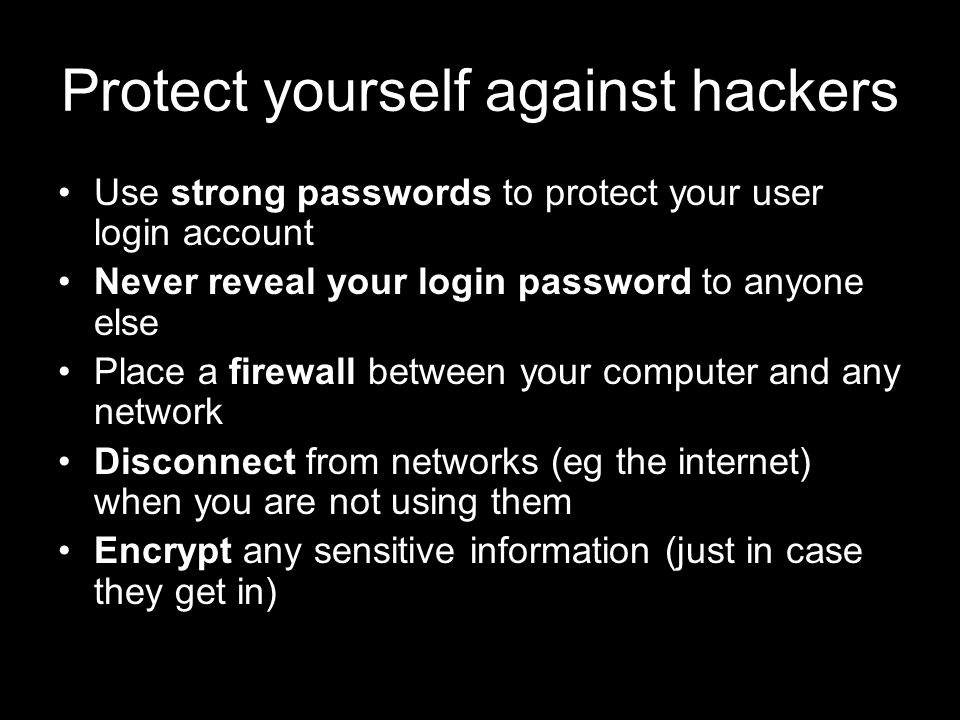 Protect yourself against hackers Use strong passwords to protect your user login account Never reveal your login password to anyone else Place a firewall between your computer and any network Disconnect from networks (eg the internet) when you are not using them Encrypt any sensitive information (just in case they get in)