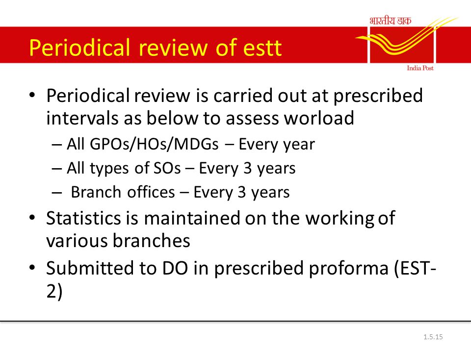 Periodical review of estt Periodical review is carried out at prescribed intervals as below to assess worload – All GPOs/HOs/MDGs – Every year – All types of SOs – Every 3 years – Branch offices – Every 3 years Statistics is maintained on the working of various branches Submitted to DO in prescribed proforma (EST- 2)