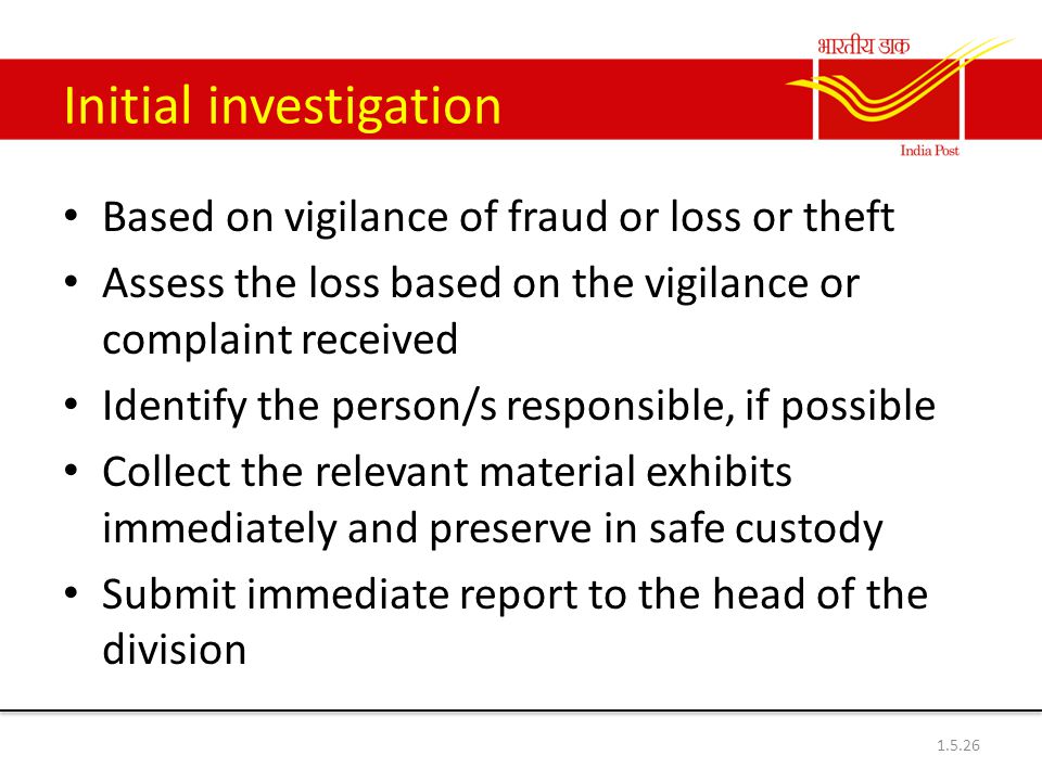 Initial investigation Based on vigilance of fraud or loss or theft Assess the loss based on the vigilance or complaint received Identify the person/s responsible, if possible Collect the relevant material exhibits immediately and preserve in safe custody Submit immediate report to the head of the division