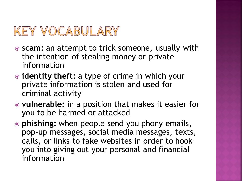  scam: an attempt to trick someone, usually with the intention of stealing money or private information  identity theft: a type of crime in which your private information is stolen and used for criminal activity  vulnerable: in a position that makes it easier for you to be harmed or attacked  phishing: when people send you phony  s, pop-up messages, social media messages, texts, calls, or links to fake websites in order to hook you into giving out your personal and financial information