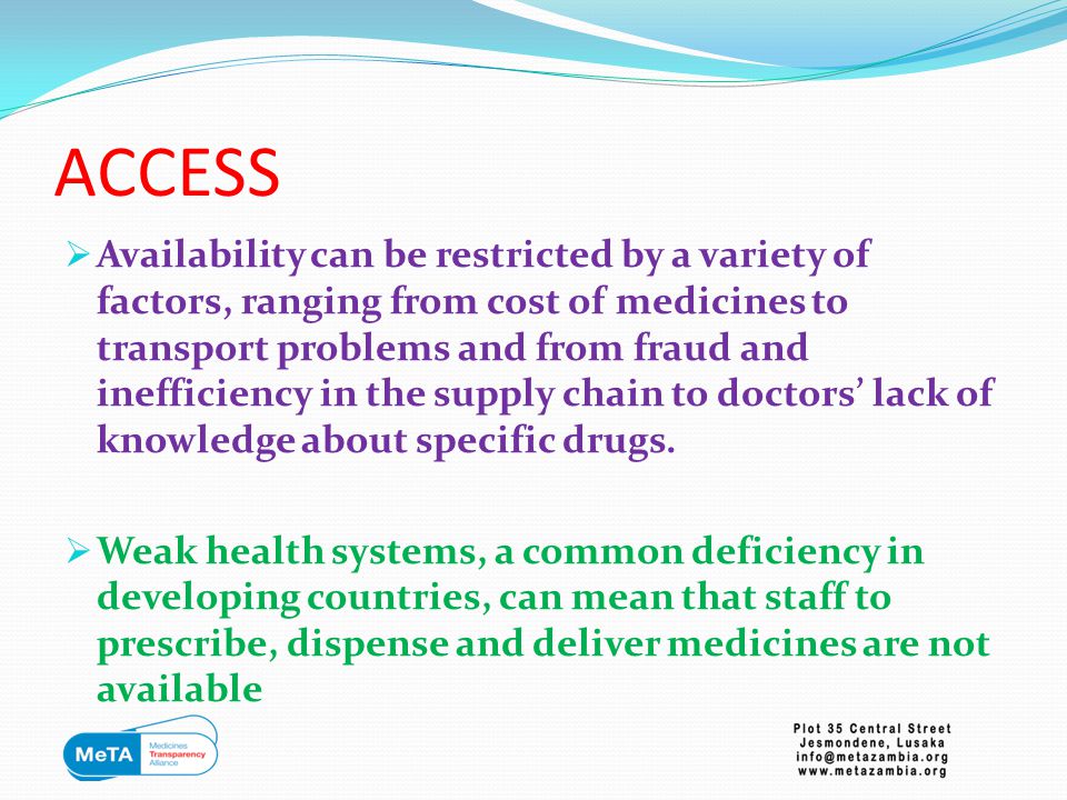 ACCESS  Availability can be restricted by a variety of factors, ranging from cost of medicines to transport problems and from fraud and inefficiency in the supply chain to doctors’ lack of knowledge about specific drugs.