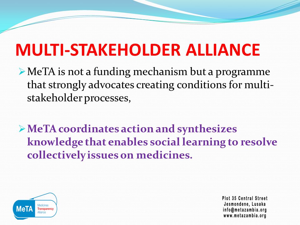 MULTI-STAKEHOLDER ALLIANCE  MeTA is not a funding mechanism but a programme that strongly advocates creating conditions for multi- stakeholder processes,  MeTA coordinates action and synthesizes knowledge that enables social learning to resolve collectively issues on medicines.