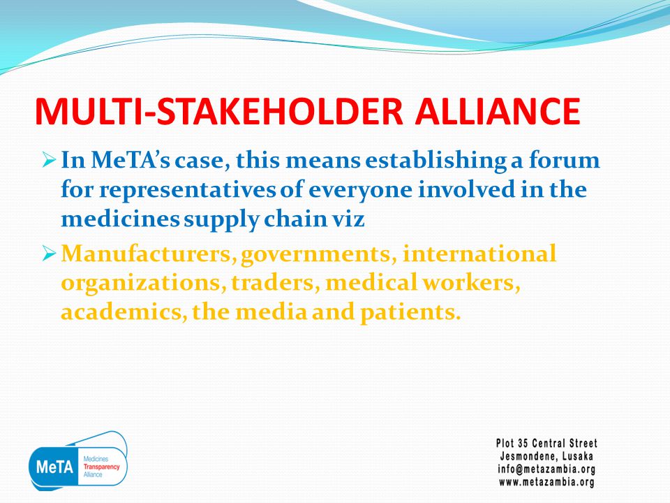 MULTI-STAKEHOLDER ALLIANCE  In MeTA’s case, this means establishing a forum for representatives of everyone involved in the medicines supply chain viz  Manufacturers, governments, international organizations, traders, medical workers, academics, the media and patients.
