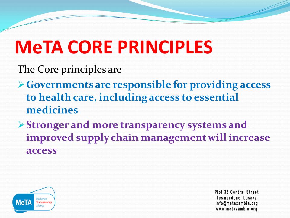 MeTA CORE PRINCIPLES The Core principles are  Governments are responsible for providing access to health care, including access to essential medicines  Stronger and more transparency systems and improved supply chain management will increase access