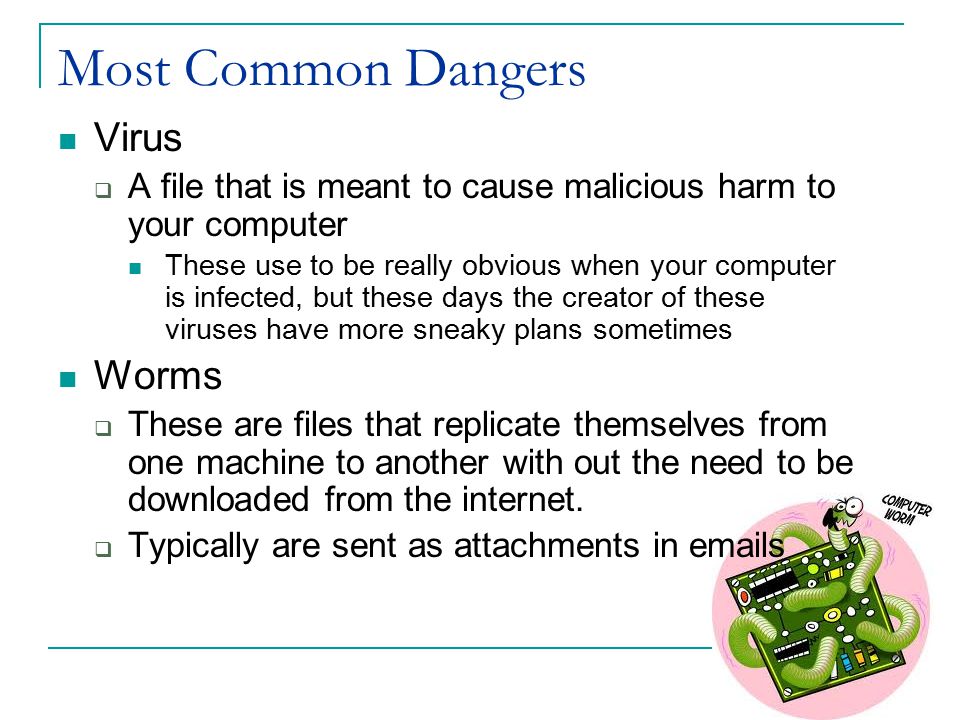 Most Common Dangers Virus  A file that is meant to cause malicious harm to your computer These use to be really obvious when your computer is infected, but these days the creator of these viruses have more sneaky plans sometimes Worms  These are files that replicate themselves from one machine to another with out the need to be downloaded from the internet.