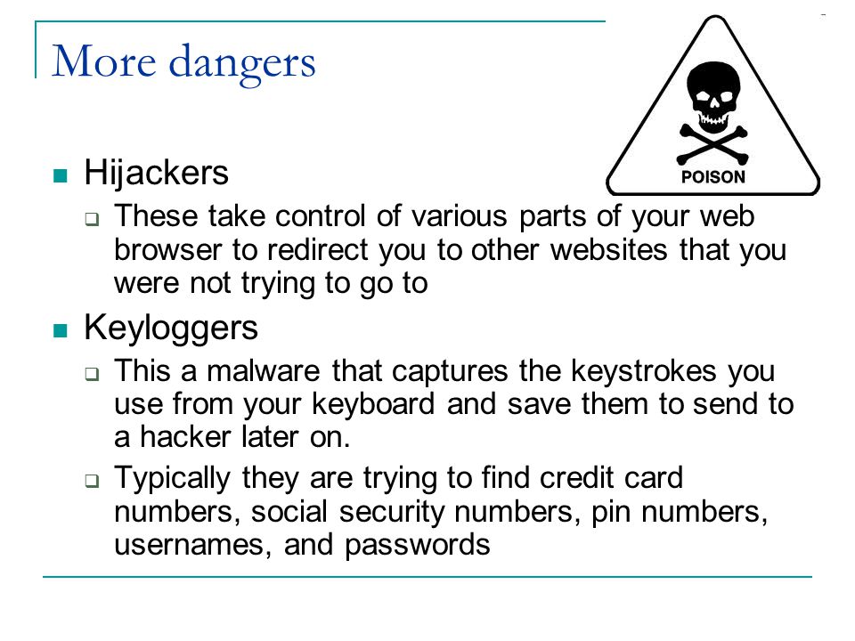 More dangers Hijackers  These take control of various parts of your web browser to redirect you to other websites that you were not trying to go to Keyloggers  This a malware that captures the keystrokes you use from your keyboard and save them to send to a hacker later on.