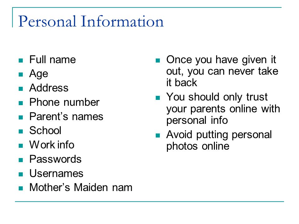 Personal Information Full name Age Address Phone number Parent’s names School Work info Passwords Usernames Mother’s Maiden nam Once you have given it out, you can never take it back You should only trust your parents online with personal info Avoid putting personal photos online