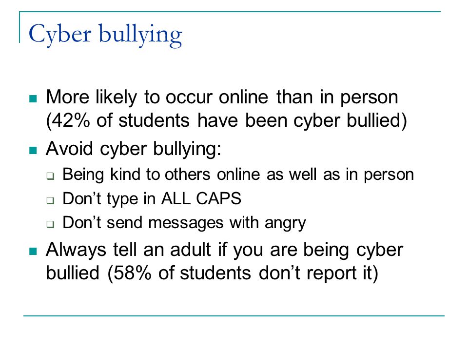 Cyber bullying More likely to occur online than in person (42% of students have been cyber bullied) Avoid cyber bullying:  Being kind to others online as well as in person  Don’t type in ALL CAPS  Don’t send messages with angry Always tell an adult if you are being cyber bullied (58% of students don’t report it)