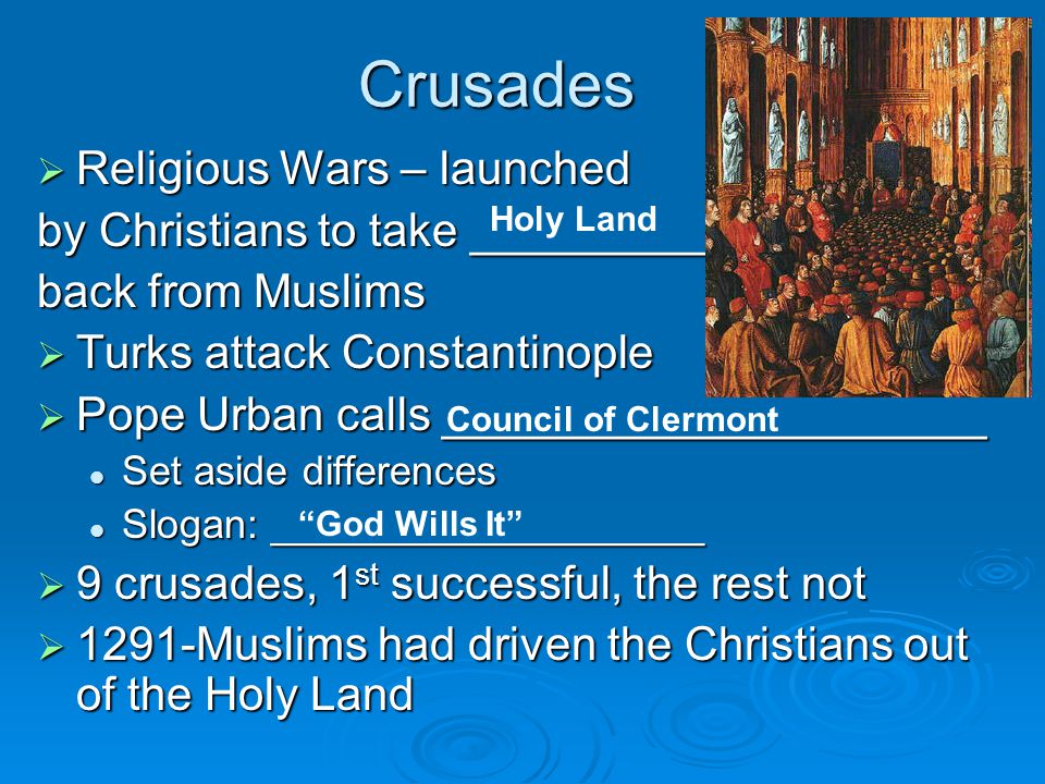 Crusades  Religious Wars – launched by Christians to take _________ back from Muslims  Turks attack Constantinople  Pope Urban calls _____________________ Set aside differences Set aside differences Slogan: ___________________ Slogan: ___________________  9 crusades, 1 st successful, the rest not  1291-Muslims had driven the Christians out of the Holy Land Holy Land Council of Clermont God Wills It