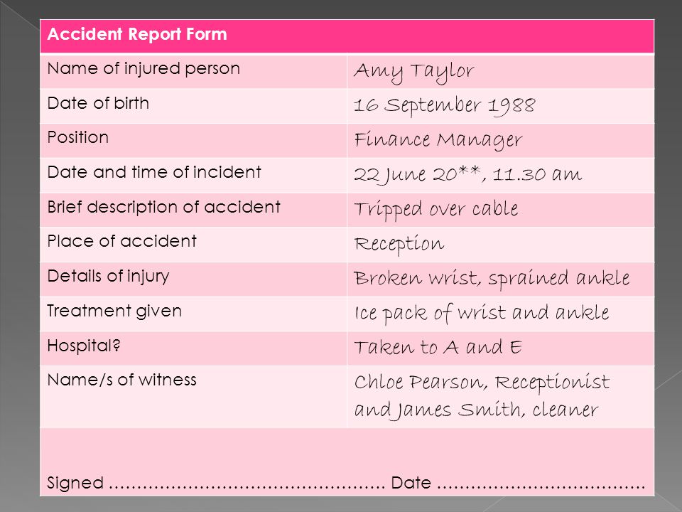 Accident Report Form Name of injured person Amy Taylor Date of birth 16 September 1988 Position Finance Manager Date and time of incident 22 June 20**, am Brief description of accident Tripped over cable Place of accident Reception Details of injury Broken wrist, sprained ankle Treatment given Ice pack of wrist and ankle Hospital.