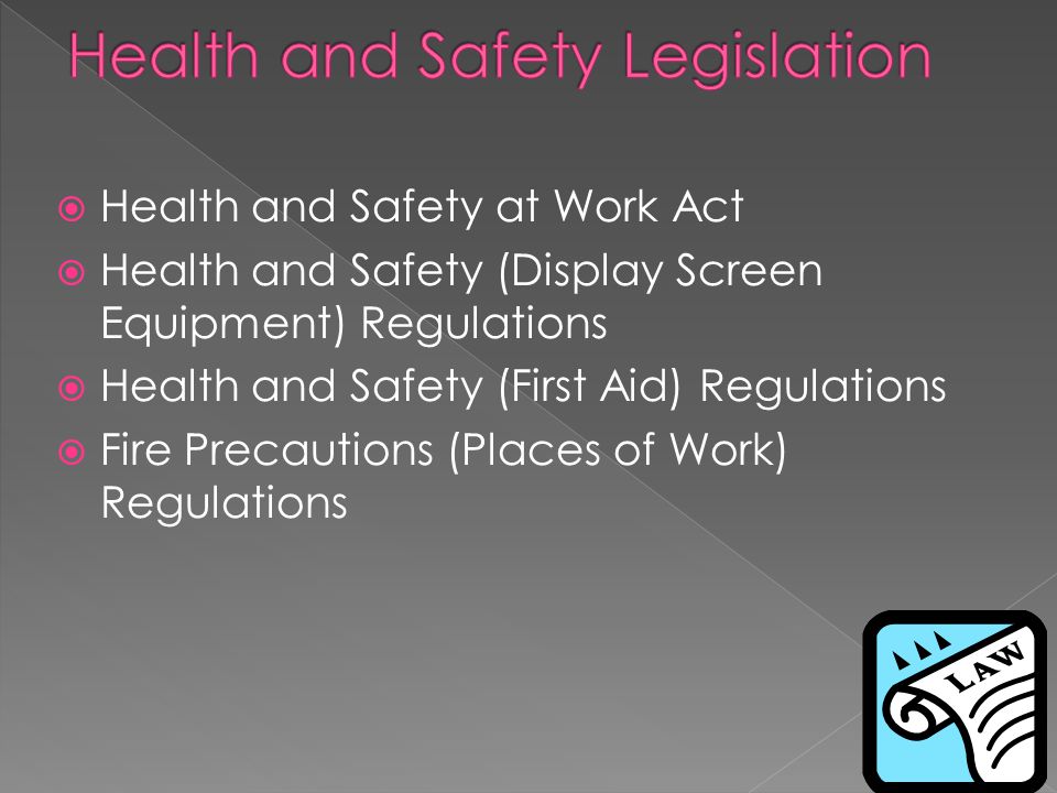  Health and Safety at Work Act  Health and Safety (Display Screen Equipment) Regulations  Health and Safety (First Aid) Regulations  Fire Precautions (Places of Work) Regulations