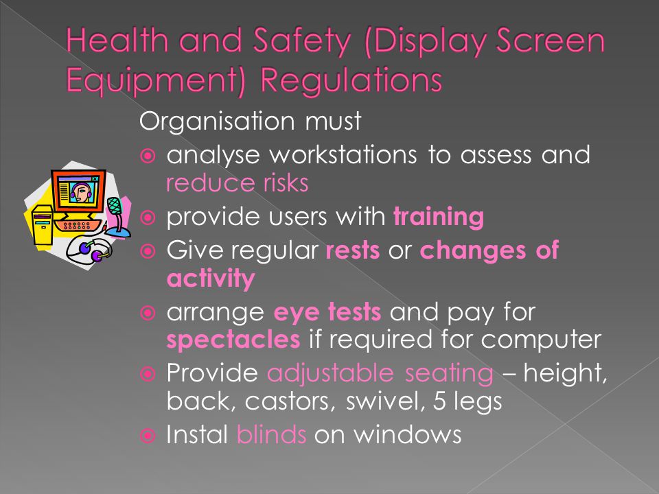 Organisation must  analyse workstations to assess and reduce risks  provide users with training  Give regular rests or changes of activity  arrange eye tests and pay for spectacles if required for computer  Provide adjustable seating – height, back, castors, swivel, 5 legs  Instal blinds on windows