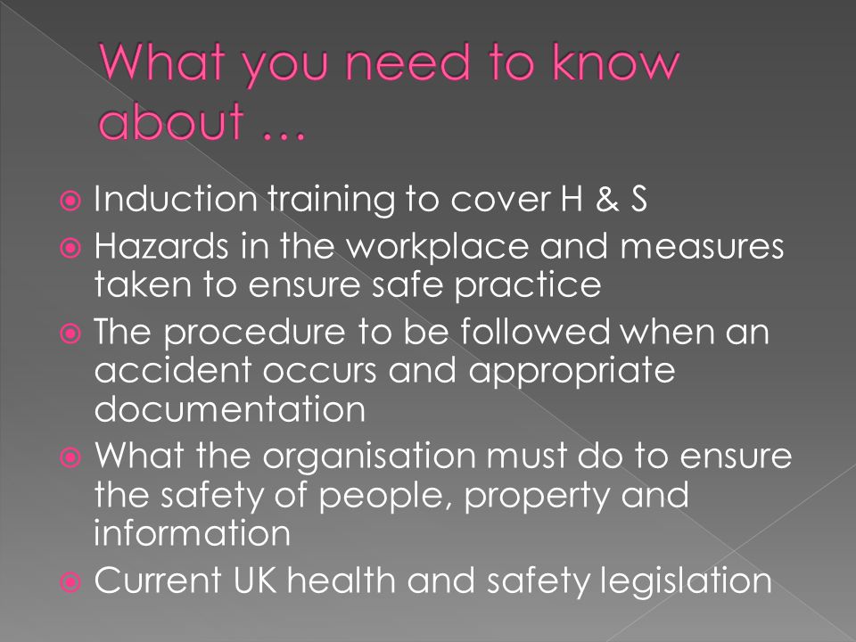  Induction training to cover H & S  Hazards in the workplace and measures taken to ensure safe practice  The procedure to be followed when an accident occurs and appropriate documentation  What the organisation must do to ensure the safety of people, property and information  Current UK health and safety legislation