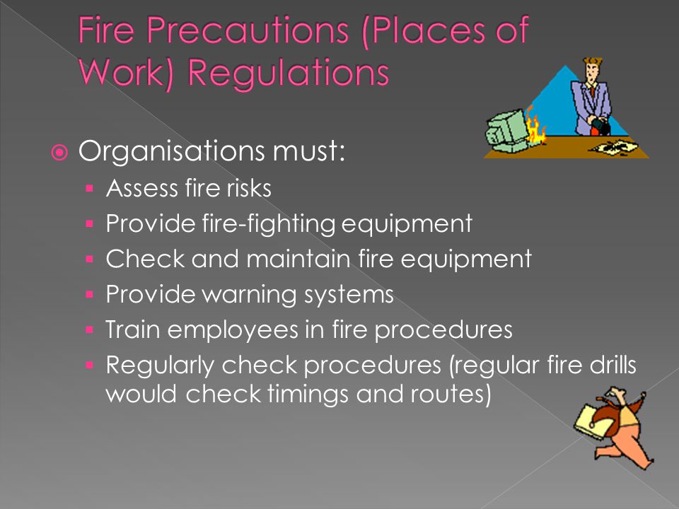  Organisations must:  Assess fire risks  Provide fire-fighting equipment  Check and maintain fire equipment  Provide warning systems  Train employees in fire procedures  Regularly check procedures (regular fire drills would check timings and routes)