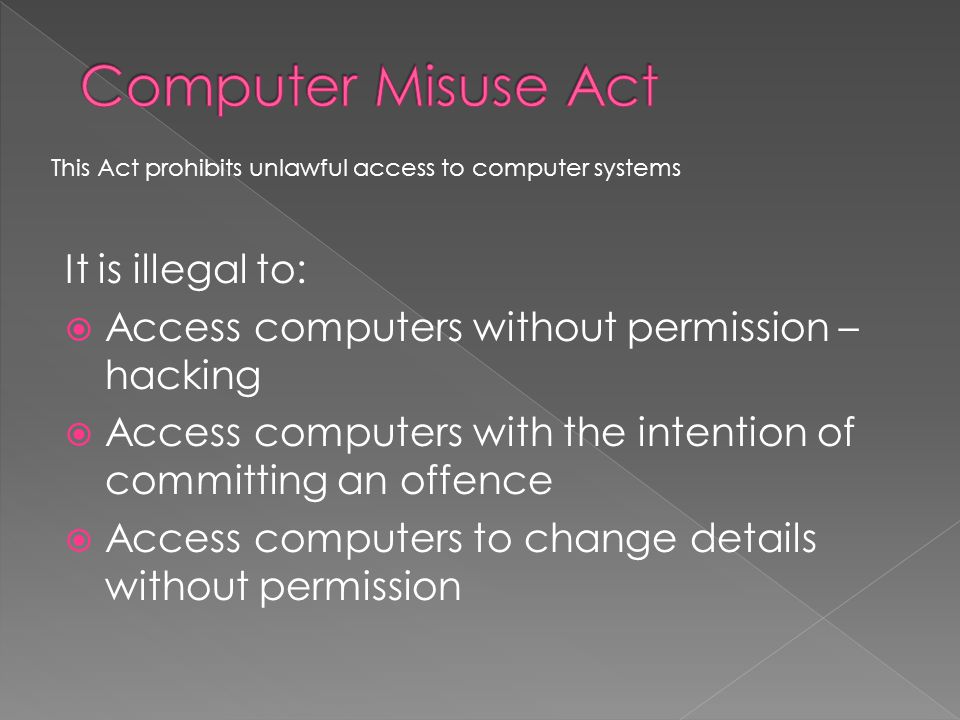 It is illegal to:  Access computers without permission – hacking  Access computers with the intention of committing an offence  Access computers to change details without permission This Act prohibits unlawful access to computer systems