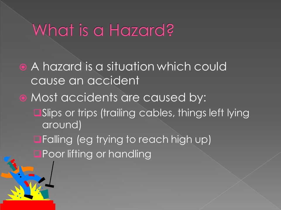  A hazard is a situation which could cause an accident  Most accidents are caused by:  Slips or trips (trailing cables, things left lying around)  Falling (eg trying to reach high up)  Poor lifting or handling