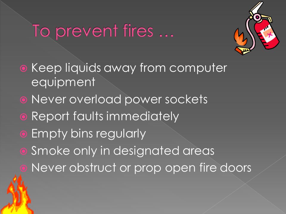  Keep liquids away from computer equipment  Never overload power sockets  Report faults immediately  Empty bins regularly  Smoke only in designated areas  Never obstruct or prop open fire doors