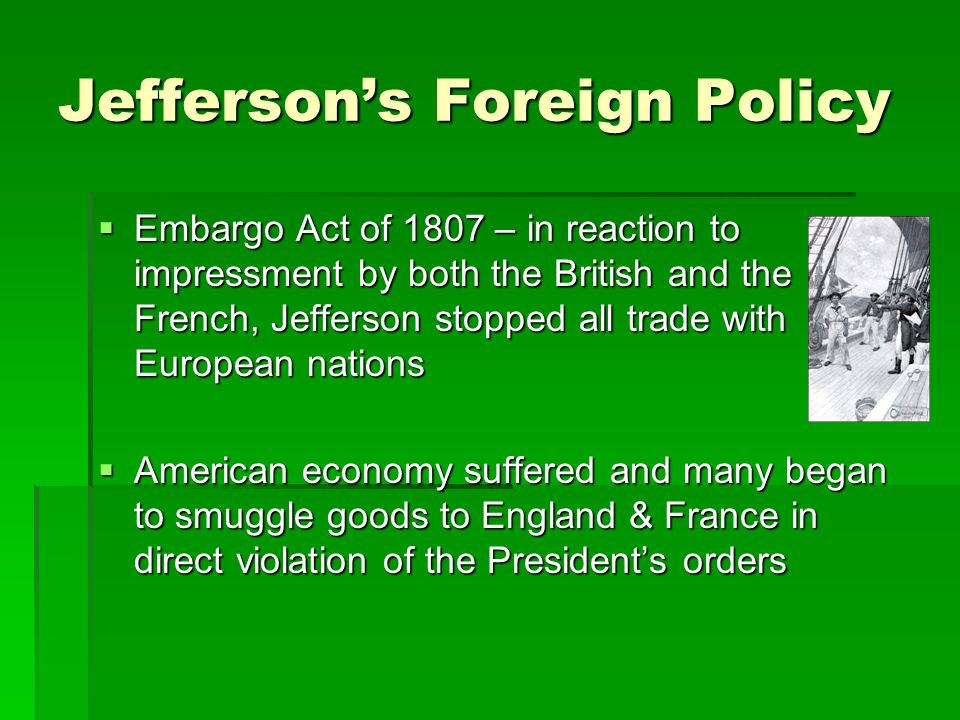 Jefferson’s Foreign Policy  Embargo Act of 1807 – in reaction to impressment by both the British and the French, Jefferson stopped all trade with European nations  American economy suffered and many began to smuggle goods to England & France in direct violation of the President’s orders