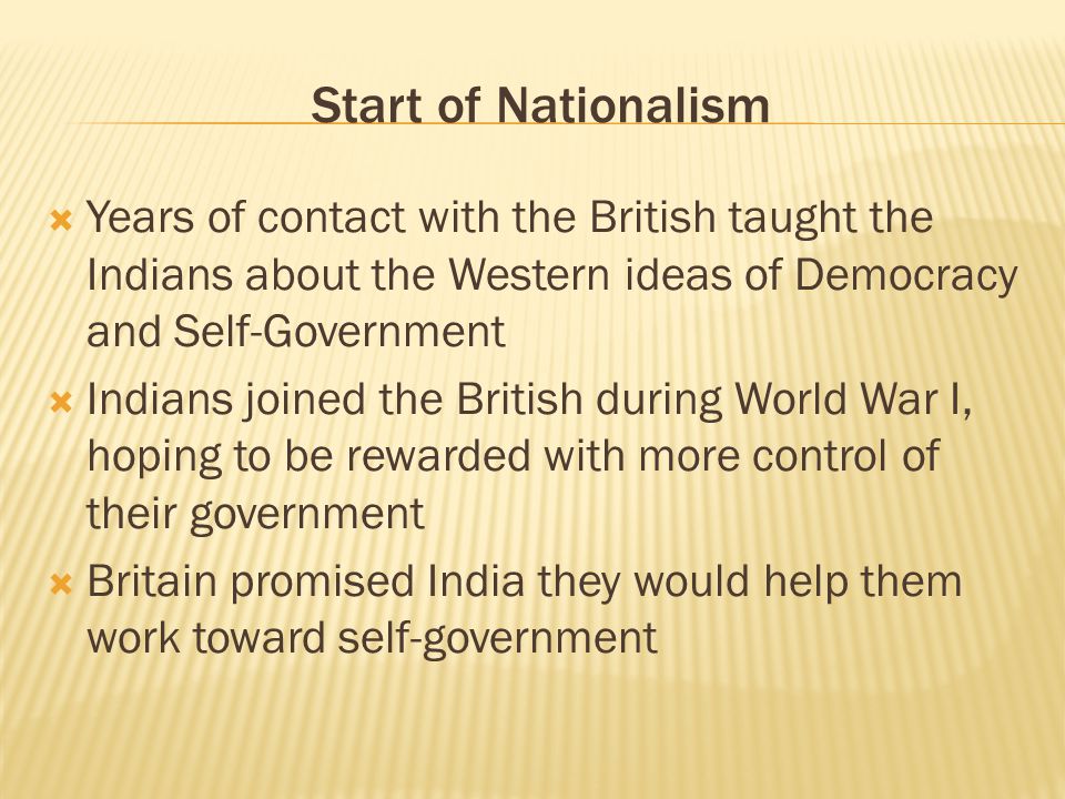 Start of Nationalism  Years of contact with the British taught the Indians about the Western ideas of Democracy and Self-Government  Indians joined the British during World War I, hoping to be rewarded with more control of their government  Britain promised India they would help them work toward self-government