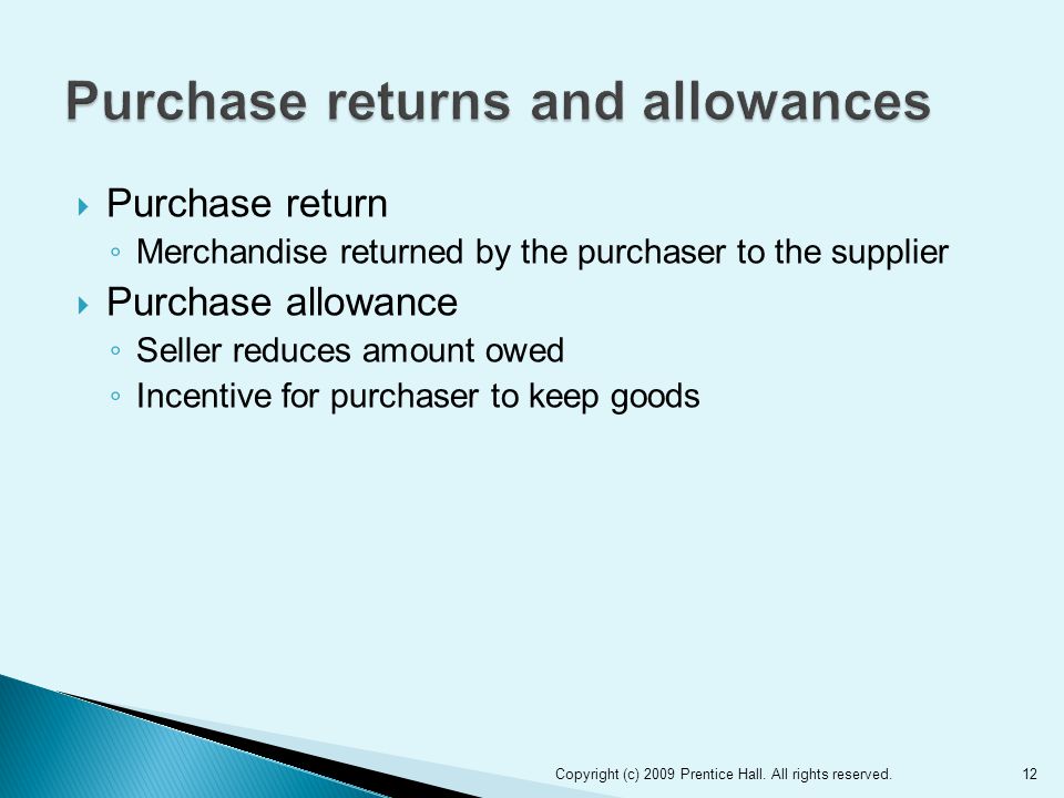  Purchase return ◦ Merchandise returned by the purchaser to the supplier  Purchase allowance ◦ Seller reduces amount owed ◦ Incentive for purchaser to keep goods 12Copyright (c) 2009 Prentice Hall.