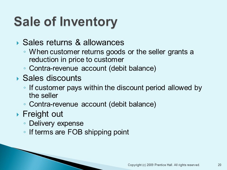  Sales returns & allowances ◦ When customer returns goods or the seller grants a reduction in price to customer ◦ Contra-revenue account (debit balance)  Sales discounts ◦ If customer pays within the discount period allowed by the seller ◦ Contra-revenue account (debit balance)  Freight out ◦ Delivery expense ◦ If terms are FOB shipping point 20Copyright (c) 2009 Prentice Hall.