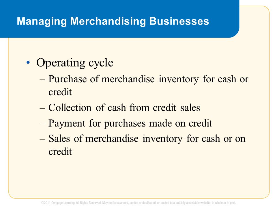 Managing Merchandising Businesses Operating cycle –Purchase of merchandise inventory for cash or credit –Collection of cash from credit sales –Payment for purchases made on credit –Sales of merchandise inventory for cash or on credit