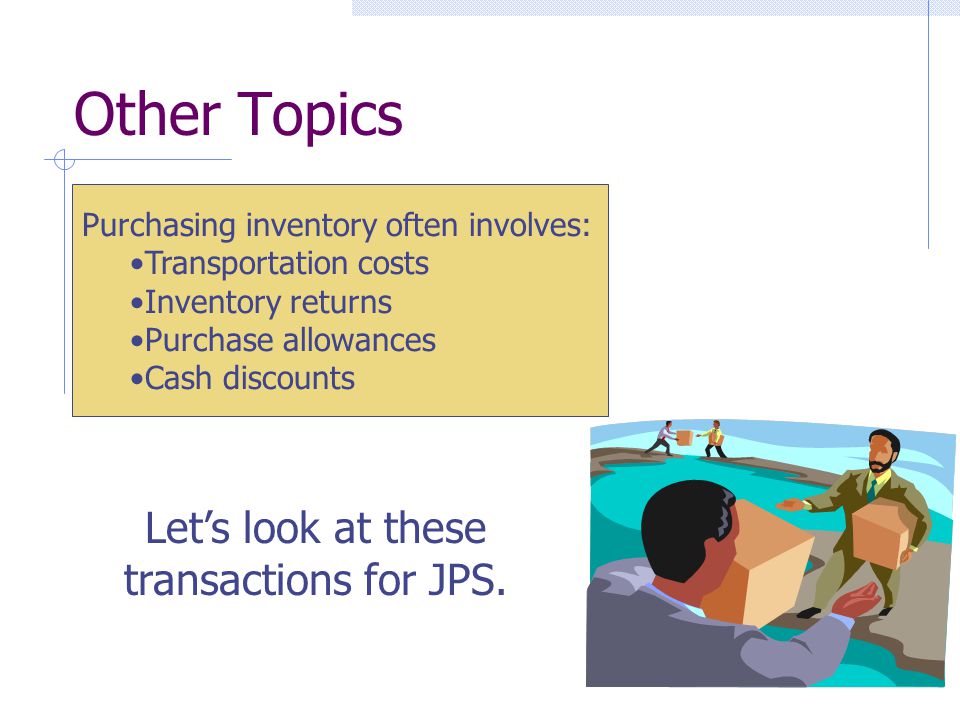 Purchasing inventory often involves: Transportation costs Inventory returns Purchase allowances Cash discounts Other Topics Let’s look at these transactions for JPS.