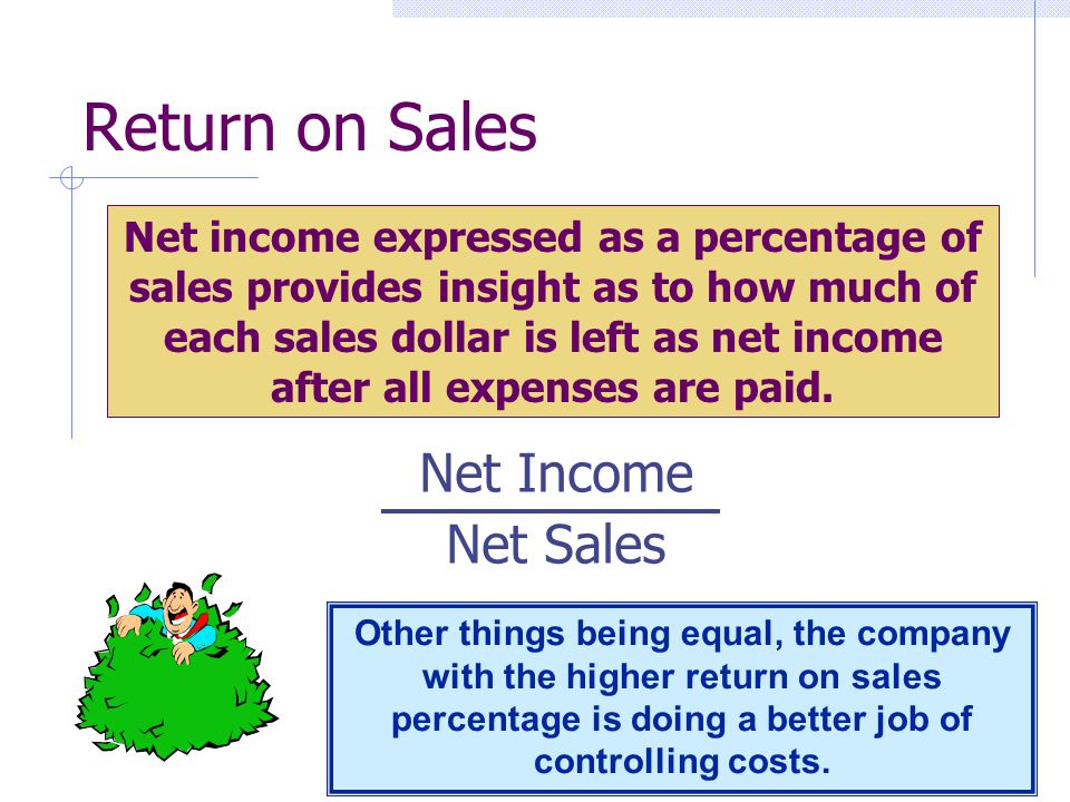 Return on Sales Net Income Net Sales Net income expressed as a percentage of sales provides insight as to how much of each sales dollar is left as net income after all expenses are paid.